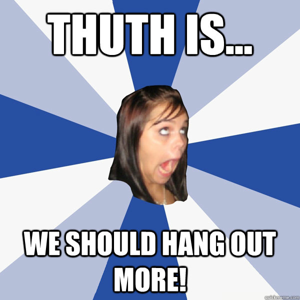 Thuth is... we should hang out more!  Annoying Facebook Girl