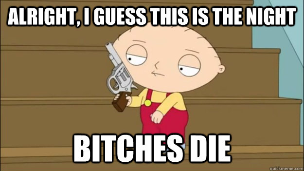 Alright, I guess this is the night Bitches die - Alright, I guess this is the night Bitches die  Stewie the night bitches die