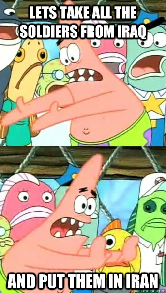 Lets take all the soldiers from iraq and put them in Iran  Push it somewhere else Patrick