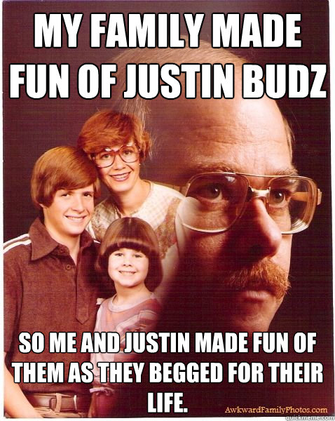 My family made fun of Justin Budz So me and Justin made fun of them as they begged for their life.  Vengeance Dad