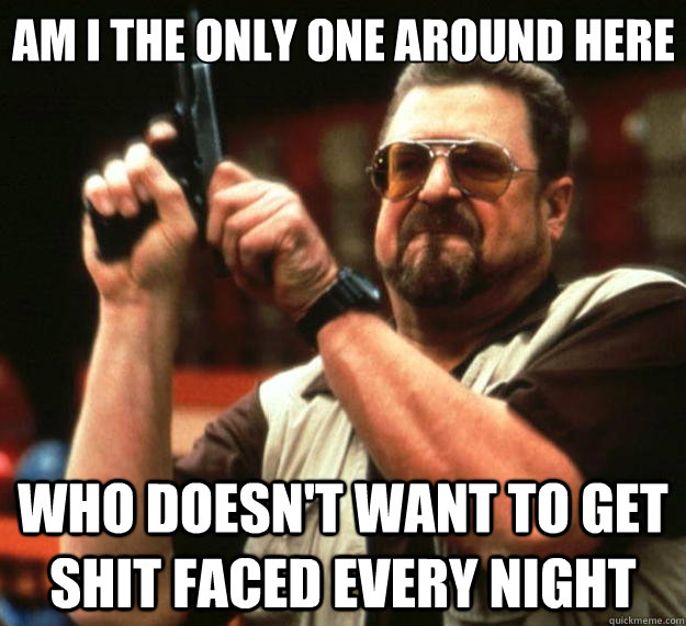 Am I the only one around here who doesn't want to get shit faced every night  Big Lebowski