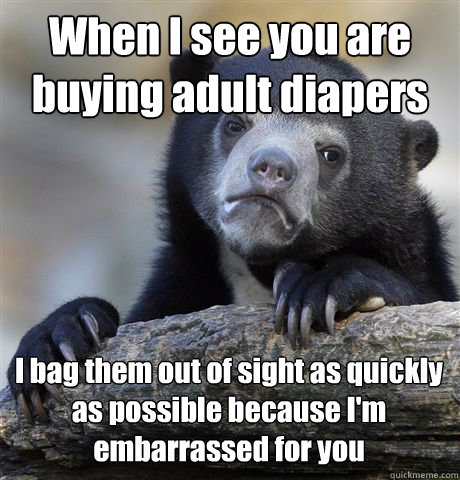 When I see you are buying adult diapers I bag them out of sight as quickly as possible because I'm embarrassed for you  Confession Bear
