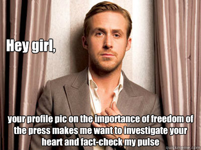 Hey girl, your profile pic on the importance of freedom of the press makes me want to investigate your heart and fact-check my pulse - Hey girl, your profile pic on the importance of freedom of the press makes me want to investigate your heart and fact-check my pulse  Ryan Gosling Birthday