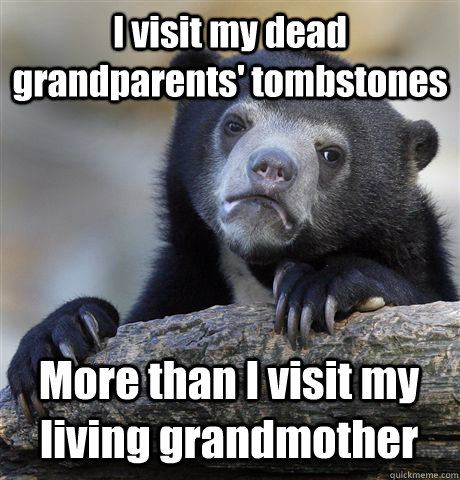 I visit my dead grandparents' tombstones More than I visit my living grandmother  Confession Bear