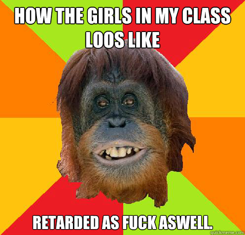 how the girls in my class loos like retarded as fuck aswell.  Culturally Oblivious Orangutan