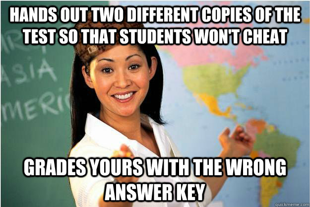 hands out two different copies of the test so that students won't cheat grades yours with the wrong answer key  Scumbag Teacher