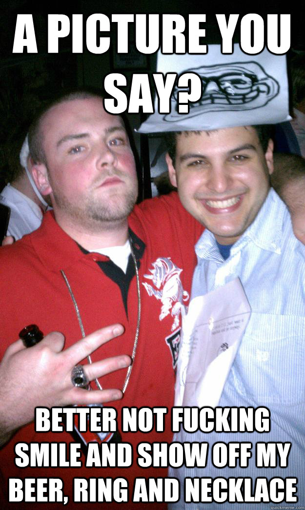 A picture you say? better not fucking smile and show off my beer, ring and necklace  All New Scumbag Steve