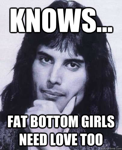 Knows... Fat bottom girls need love too  Good Guy Freddie Mercury