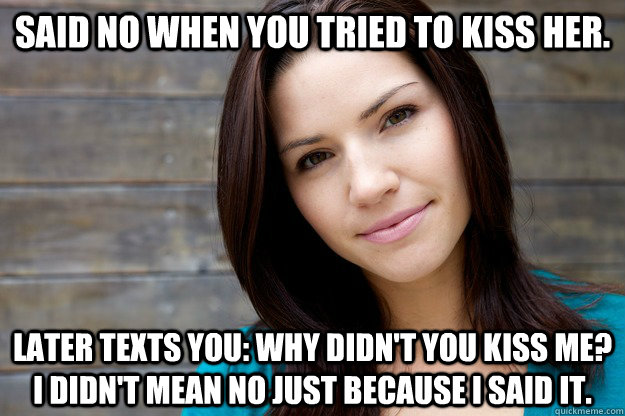 Said no when you tried to kiss her. Later texts you: Why didn't you kiss me? I didn't mean no just because i said it. - Said no when you tried to kiss her. Later texts you: Why didn't you kiss me? I didn't mean no just because i said it.  Girl Logic