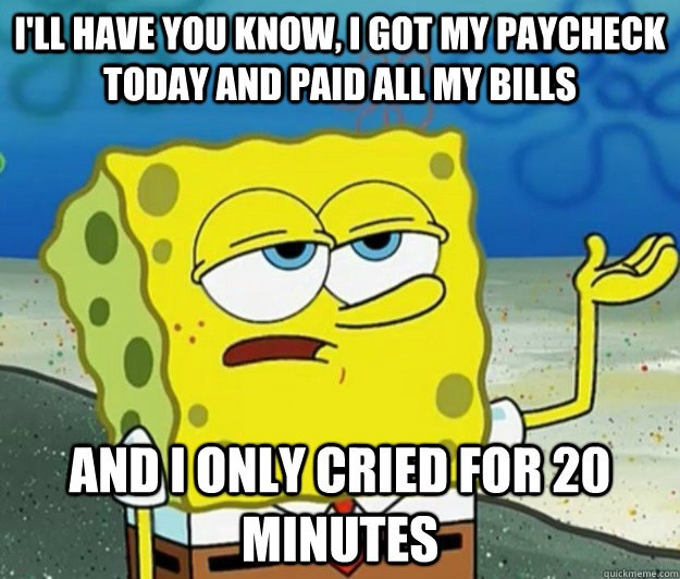 I'll have you know, I got my paycheck today and paid all my bills And I only cried for 20 minutes - I'll have you know, I got my paycheck today and paid all my bills And I only cried for 20 minutes  Tough Spongebob