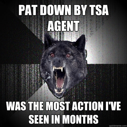 pat down by tsa agent was the most action I've seen in months  Insanity Wolf