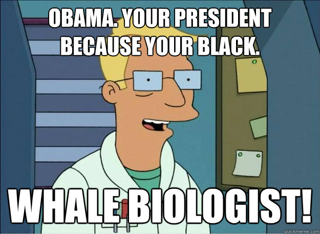 obama. your president because your black. Whale biologist!  Honest Whale Biologist