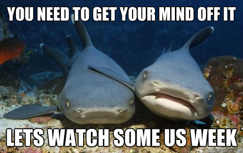 You need to get your mind off it Lets watch some us week  Compassionate Shark Friend