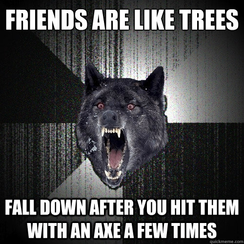 Friends are like trees Fall down after you hit them with an axe a few times  Insanity Wolf