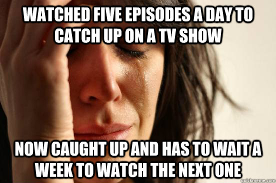 watched five episodes a day to catch up on a tv show now caught up and has to wait a week to watch the next one  First World Problems