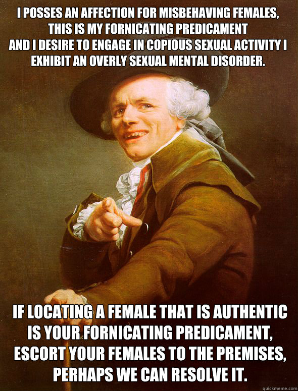 I posses an affection for misbehaving females,   this is my fornicating predicament
and i desire to engage in copious sexual activity i exhibit an overly sexual mental disorder.      if locating a female that is authentic is your fornicating predicament,   Joseph Ducreux