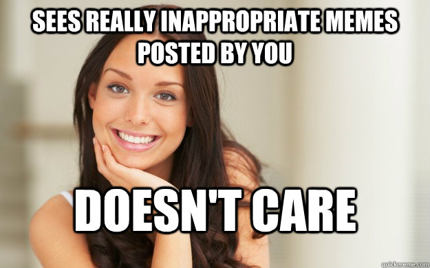 sees really inappropriate memes posted by you Doesn't care  Good Girl Gina