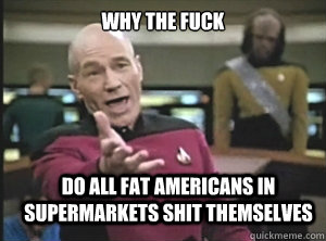 why the fuck do all fat americans in supermarkets shit themselves  Annoyed Picard