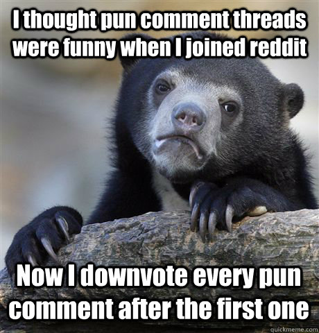 I thought pun comment threads were funny when I joined reddit Now I downvote every pun comment after the first one  Confession Bear
