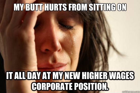 my butt hurts from sitting on it all day at my new higher wages corporate position.  First World Problems