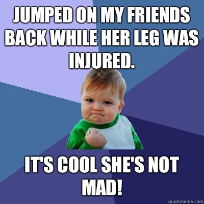 Jumped on my friends back while her leg was injured. It's cool she's not mad!  Success Kid