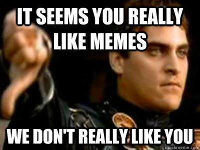 it seems you really like memes we don't really like you  Downvoting Roman
