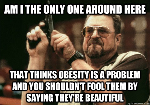 Am I the only one around here That thinks obesity is a problem and you shouldn't fool them by saying they're beautiful   Am I the only one