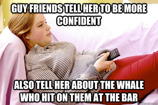 Guy friends tell her to be more confident Also tell her about the whale who hit on them at the bar - Guy friends tell her to be more confident Also tell her about the whale who hit on them at the bar  Misc