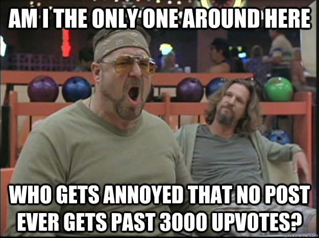 am i the only one around here Who gets annoyed that no post ever gets past 3000 upvotes?  