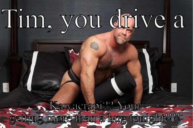 TIM, YOU DRIVE A  KAWACRAPI?? YOUR GETTING MORE THAN A HUG TONIGHT!!!! Gorilla Man