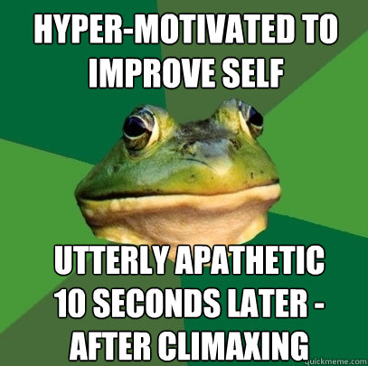 hyper-motivated to improve self utterly apathetic 10 seconds later - after climaxing  Foul Bachelor Frog
