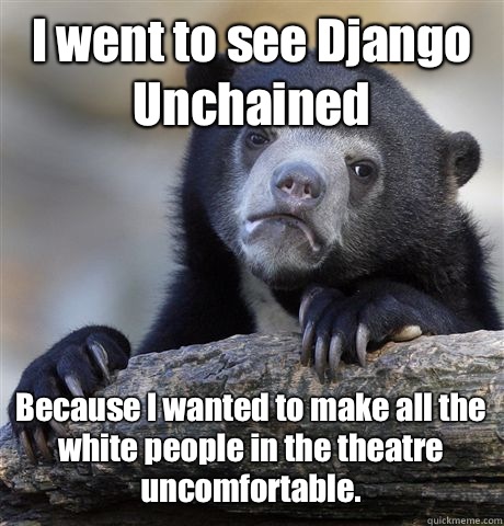 I went to see Django Unchained Because I wanted to make all the white people in the theatre uncomfortable.  Confession Bear