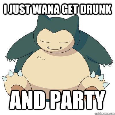 I JUST WANA GET DRUNK AND PARTY  Snorlax