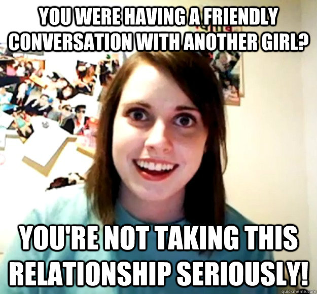 You were having a friendly conversation with another girl? You're not taking this relationship seriously!  Overly Attached Girlfriend