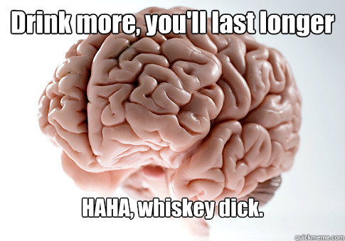 Drink more, you'll last longer HAHA, whiskey dick.  - Drink more, you'll last longer HAHA, whiskey dick.   Scumbag Brain