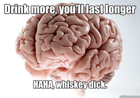 Drink more, you'll last longer HAHA, whiskey dick.   Scumbag Brain
