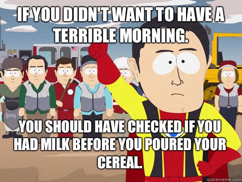 If you didn't want to have a terrible morning. you should have checked if you had milk before you poured your cereal.  Captain Hindsight