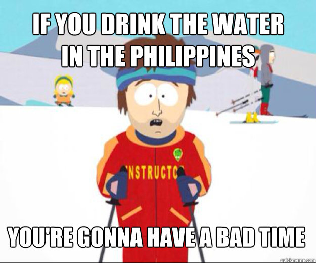 IF YOU drink the water 
in the Philippines You're gonna have a bad time  Youre gonna have a bad time