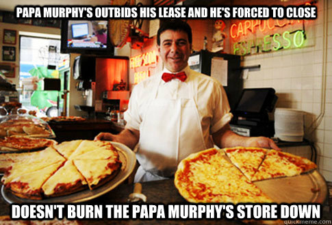 Papa Murphy's Outbids his lease and he's forced to close  doesn't burn the papa murphy's store down  Good Guy Local Pizza Shop Owner
