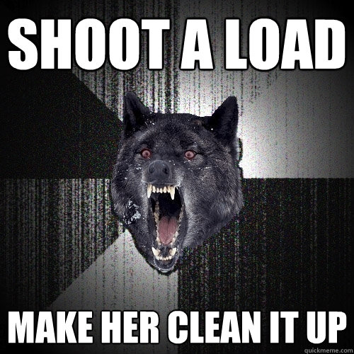 shoot a LOAD Make her Clean it up  Insanity Wolf