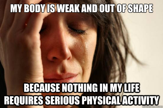 My body is weak and out of shape because nothing in my life requires serious physical activity - My body is weak and out of shape because nothing in my life requires serious physical activity  First World Problems