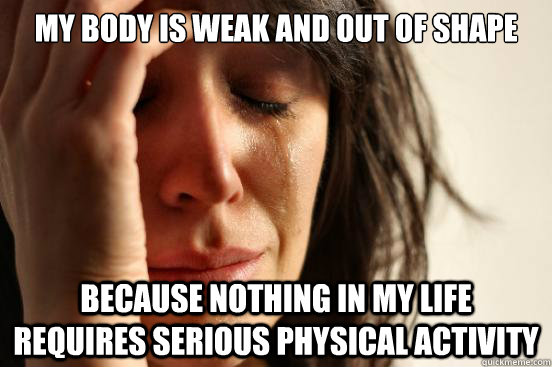 My body is weak and out of shape because nothing in my life requires serious physical activity  First World Problems