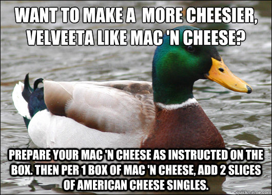 Want to make a  more cheesier, Velveeta like Mac 'N Cheese? Prepare your Mac 'N Cheese as instructed on the box. Then per 1 Box of Mac 'N Cheese, add 2 slices of American Cheese Singles.  - Want to make a  more cheesier, Velveeta like Mac 'N Cheese? Prepare your Mac 'N Cheese as instructed on the box. Then per 1 Box of Mac 'N Cheese, add 2 slices of American Cheese Singles.   Actual Advice Mallard