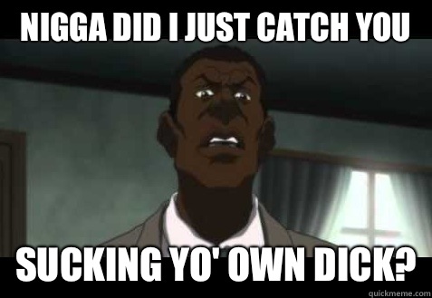 nigga did I just catch you Sucking yo' own dick?  