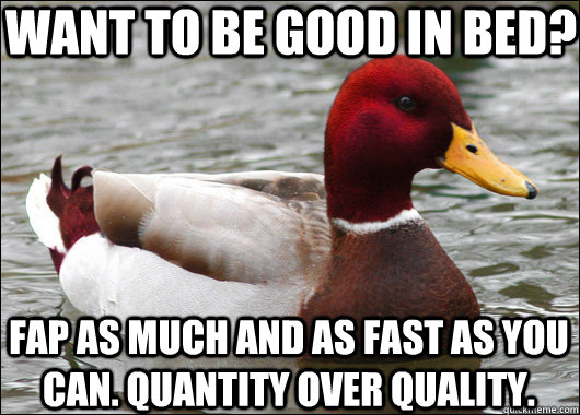 want to be good in bed? fap as much and as fast as you can. quantity over quality.  Malicious Advice Mallard