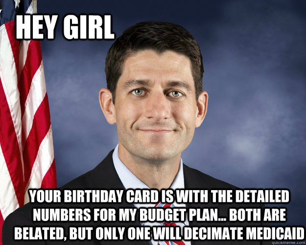 Hey girl Your birthday card is with the detailed numbers for my budget plan... both are belated, but only one will decimate Medicaid - Hey girl Your birthday card is with the detailed numbers for my budget plan... both are belated, but only one will decimate Medicaid  Hey Girl Paul Ryan