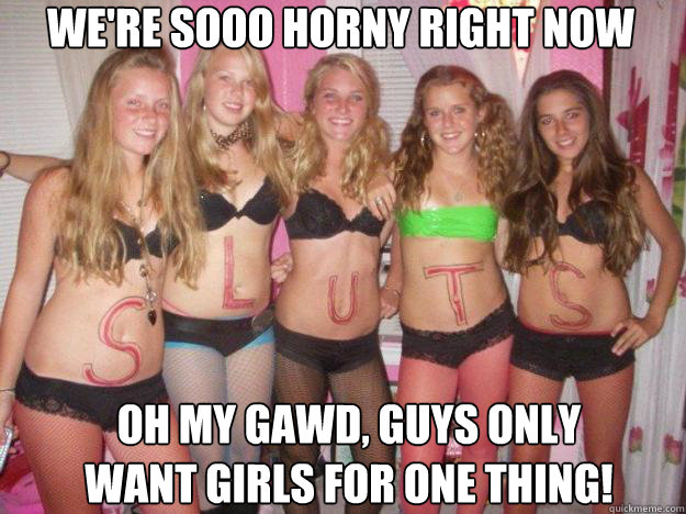 We're sooo horny right now Oh my gawd, guys only want girls for one thing!  
