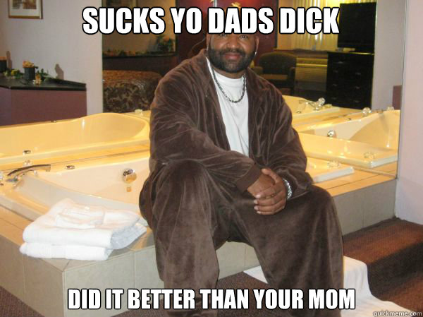 sucks yo dads dick did it better than your mom  