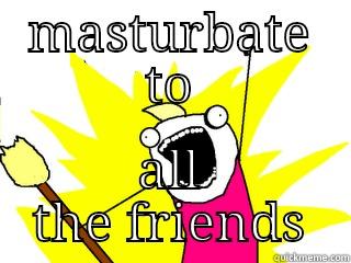 MASTURBATE TO ALL THE FRIENDS All The Things