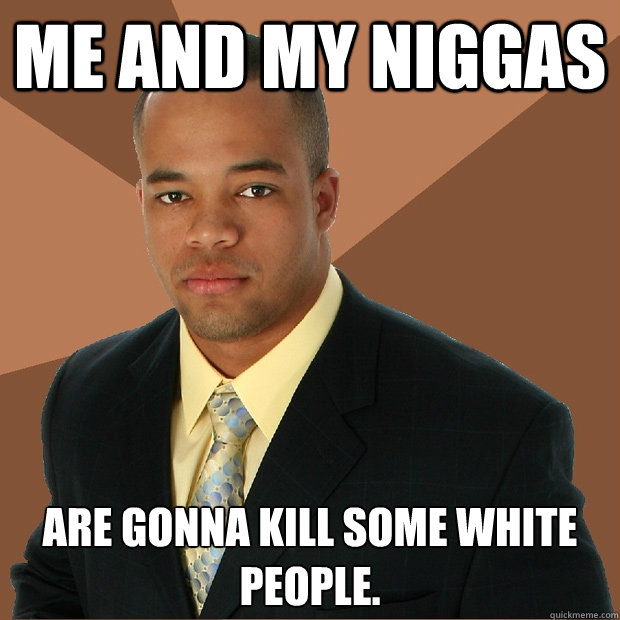 Me and my niggas are gonna kill some white people.  Successful Black Man